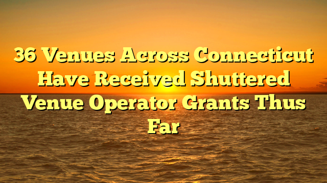 36 Venues Across Connecticut Have Received Shuttered Venue Operator Grants Thus Far
