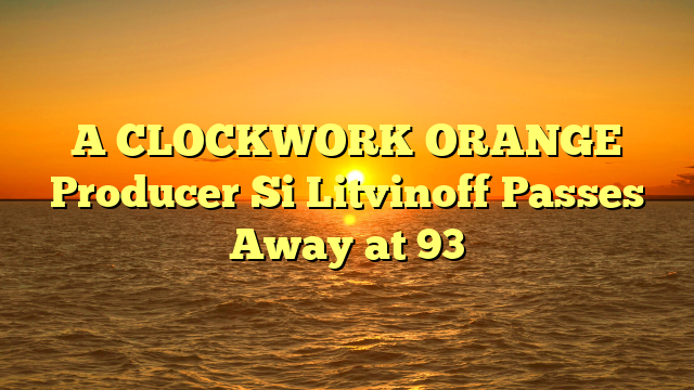 A CLOCKWORK ORANGE Producer Si Litvinoff Passes Away at 93