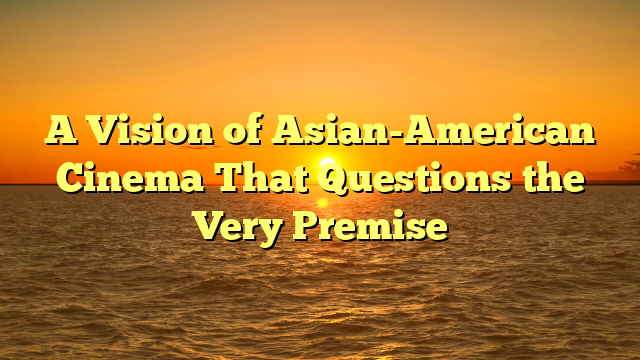 A Vision of Asian-American Cinema That Questions the Very Premise