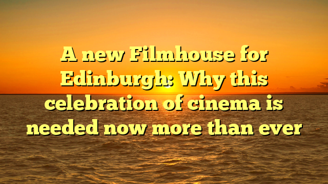 A new Filmhouse for Edinburgh: Why this celebration of cinema is needed now more than ever