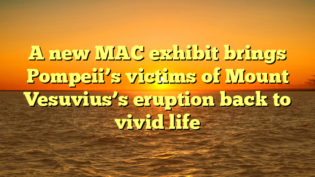 A new MAC exhibit brings Pompeii’s victims of Mount Vesuvius’s eruption back to vivid life
