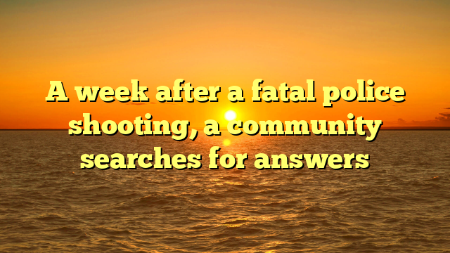 A week after a fatal police shooting, a community searches for answers