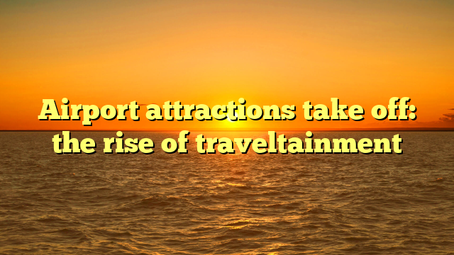 Airport attractions take off: the rise of traveltainment