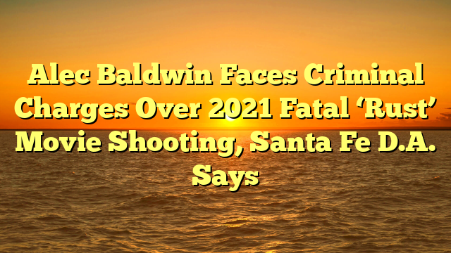 Alec Baldwin Faces Criminal Charges Over 2021 Fatal ‘Rust’ Movie Shooting, Santa Fe D.A. Says