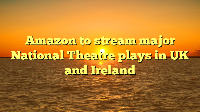 Amazon to stream major National Theatre plays in UK and Ireland