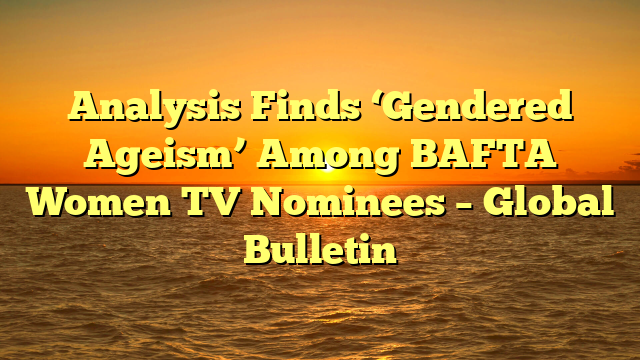 Analysis Finds ‘Gendered Ageism’ Among BAFTA Women TV Nominees – Global Bulletin