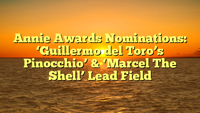 Annie Awards Nominations: ‘Guillermo del Toro’s Pinocchio’ & ‘Marcel The Shell’ Lead Field