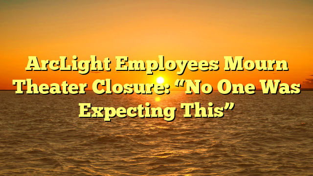 ArcLight Employees Mourn Theater Closure: “No One Was Expecting This”
