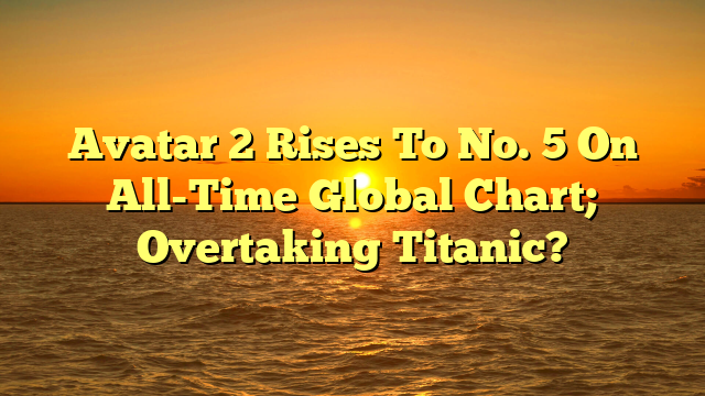 Avatar 2 Rises To No. 5 On All-Time Global Chart; Overtaking Titanic?