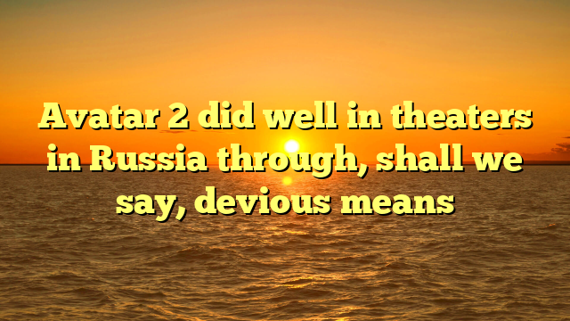 Avatar 2 did well in theaters in Russia through, shall we say, devious means