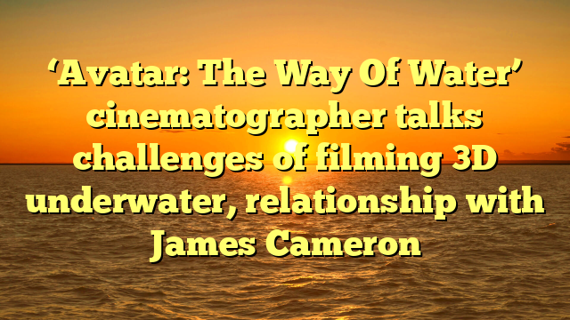 ‘Avatar: The Way Of Water’ cinematographer talks challenges of filming 3D underwater, relationship with James Cameron