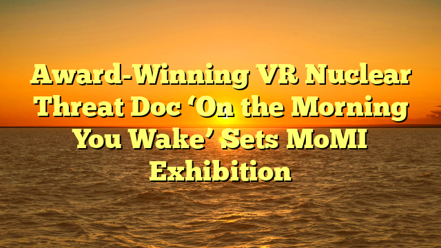 Award-Winning VR Nuclear Threat Doc ‘On the Morning You Wake’ Sets MoMI Exhibition