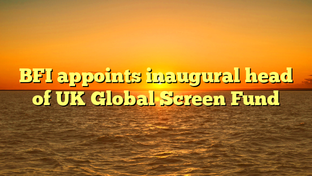 BFI appoints inaugural head of UK Global Screen Fund