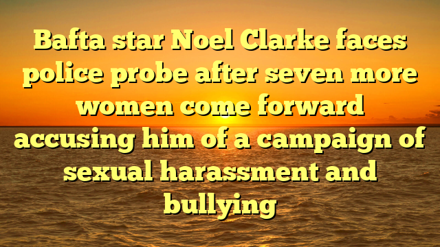 Bafta star Noel Clarke faces police probe after seven more women come forward accusing him of a campaign of sexual harassment and bullying