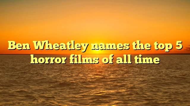 Ben Wheatley names the top 5 horror films of all time