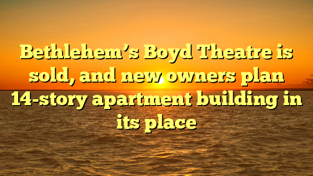 Bethlehem’s Boyd Theatre is sold, and new owners plan 14-story apartment building in its place