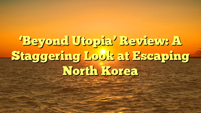 ‘Beyond Utopia’ Review: A Staggering Look at Escaping North Korea