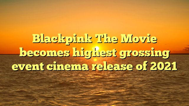 Blackpink The Movie becomes highest grossing event cinema release of 2021