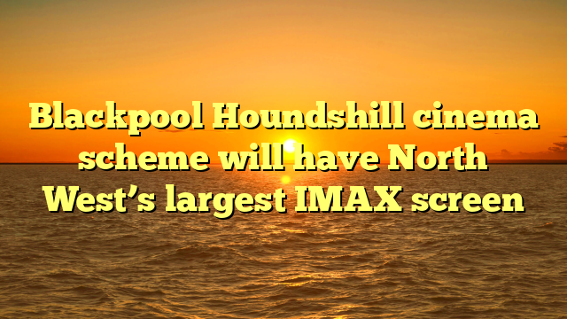 Blackpool Houndshill cinema scheme will have North West’s largest IMAX screen