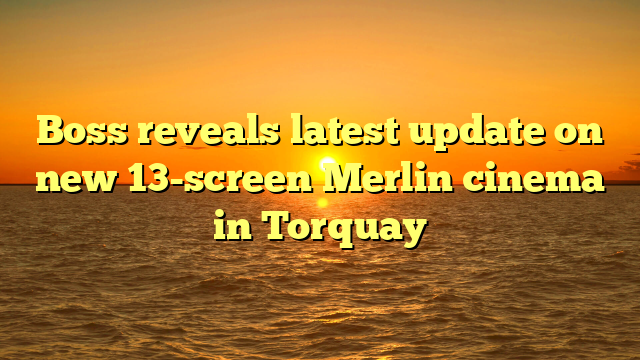 Boss reveals latest update on new 13-screen Merlin cinema in Torquay