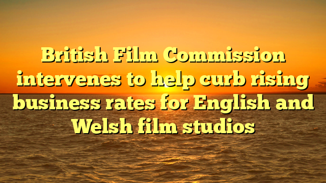 British Film Commission intervenes to help curb rising business rates for English and Welsh film studios