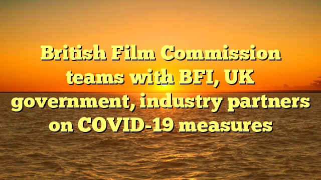 British Film Commission teams with BFI, UK government, industry partners on COVID-19 measures