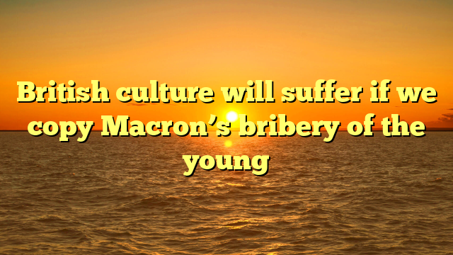 British culture will suffer if we copy Macron’s bribery of the young