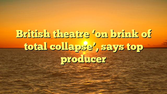 British theatre ‘on brink of total collapse’, says top producer