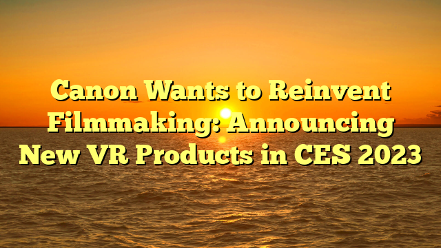Canon Wants to Reinvent Filmmaking: Announcing New VR Products in CES 2023