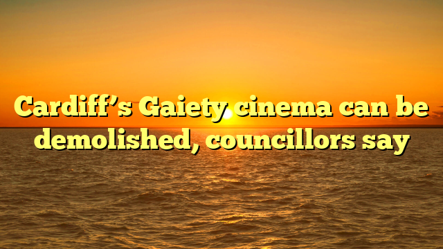 Cardiff’s Gaiety cinema can be demolished, councillors say