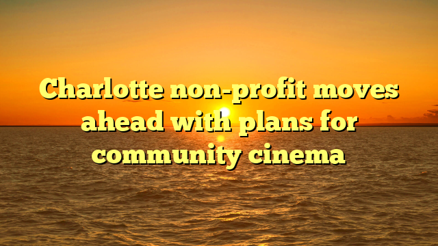 Charlotte non-profit moves ahead with plans for community cinema