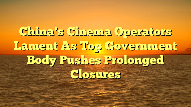 China’s Cinema Operators Lament As Top Government Body Pushes Prolonged Closures