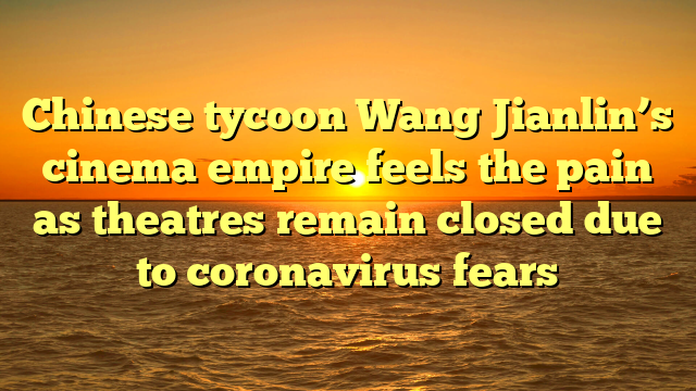 Chinese tycoon Wang Jianlin’s cinema empire feels the pain as theatres remain closed due to coronavirus fears