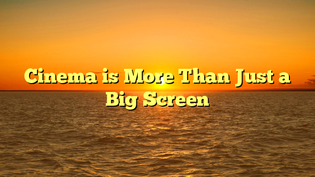 Cinema is More Than Just a Big Screen
