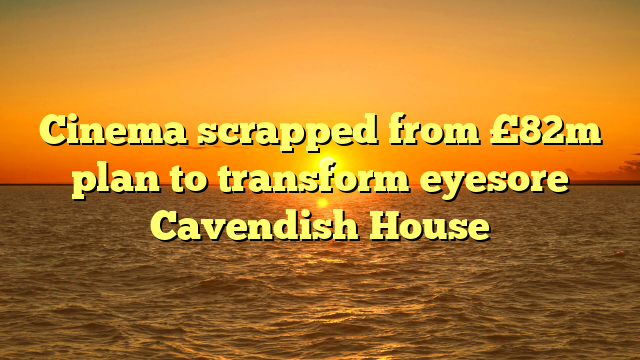 Cinema scrapped from £82m plan to transform eyesore Cavendish House