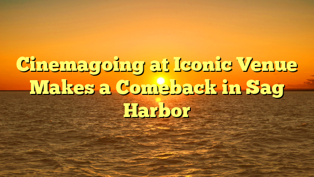 Cinemagoing at Iconic Venue Makes a Comeback in Sag Harbor