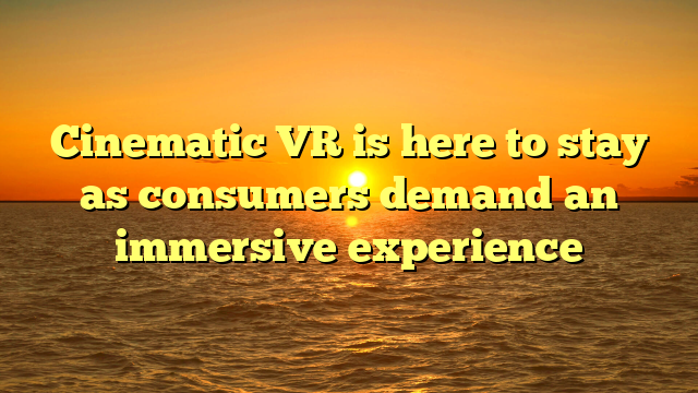Cinematic VR is here to stay as consumers demand an immersive experience