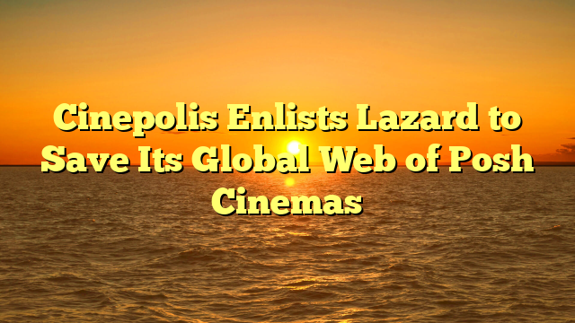 Cinepolis Enlists Lazard to Save Its Global Web of Posh Cinemas