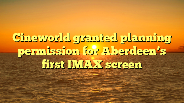 Cineworld granted planning permission for Aberdeen’s first IMAX screen