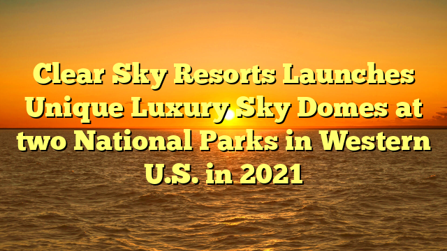 Clear Sky Resorts Launches Unique Luxury Sky Domes at two National Parks in Western U.S. in 2021