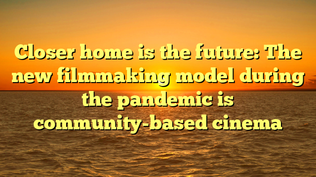 Closer home is the future: The new filmmaking model during the pandemic is community-based cinema