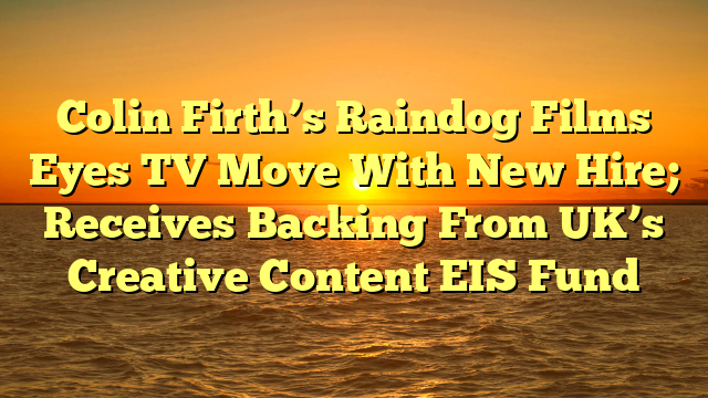Colin Firth’s Raindog Films Eyes TV Move With New Hire; Receives Backing From UK’s Creative Content EIS Fund