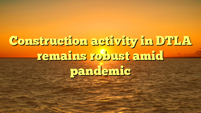 Construction activity in DTLA remains robust amid pandemic