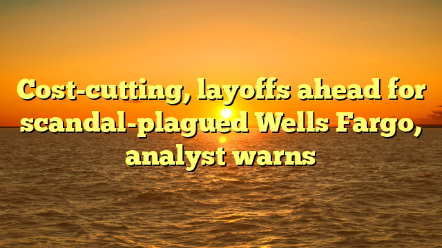 Cost-cutting, layoffs ahead for scandal-plagued Wells Fargo, analyst warns