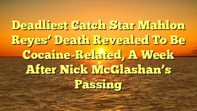 Deadliest Catch Star Mahlon Reyes’ Death Revealed To Be Cocaine-Related, A Week After Nick McGlashan’s Passing