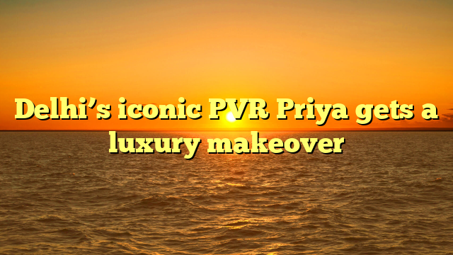 Delhi’s iconic PVR Priya gets a luxury makeover