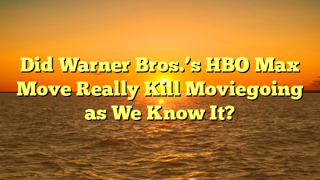 Did Warner Bros.’s HBO Max Move Really Kill Moviegoing as We Know It?