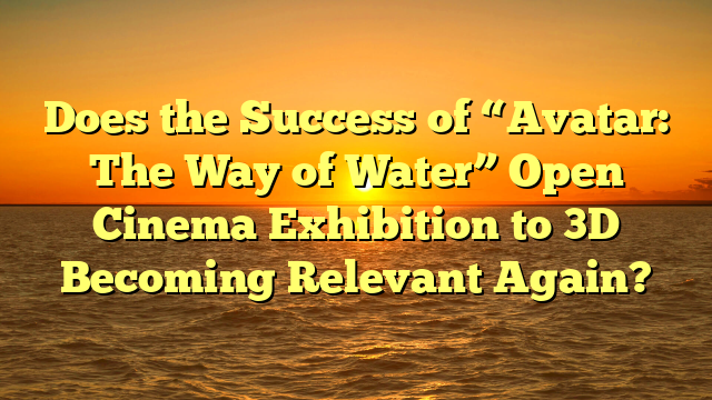 Does the Success of “Avatar: The Way of Water” Open Cinema Exhibition to 3D Becoming Relevant Again?