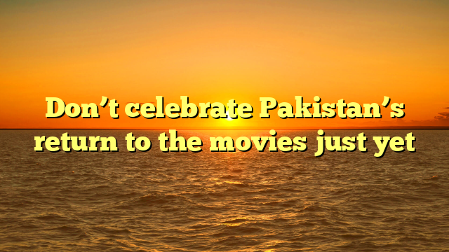 Don’t celebrate Pakistan’s return to the movies just yet