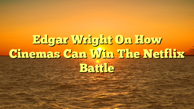 Edgar Wright On How Cinemas Can Win The Netflix Battle
